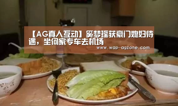 【AG真人互动】奚梦瑶获豪门媳妇待遇,坐何家专车去机场(图1) ag真人下载