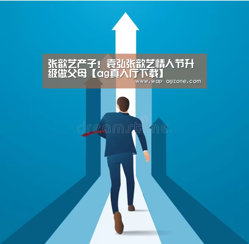 张歆艺产子!袁弘张歆艺情人节升级做父母【ag真人厅下载】(图2) ag真人厅下载
